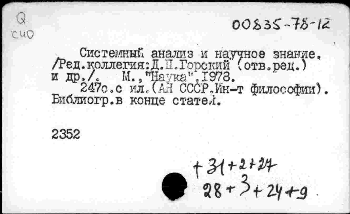 ﻿а
С ио
ОСЬ
<
Системный анализ и научное знание. /Ред.коллегия:Д.П.Горекий (отв.ред.) и др,Л М.,"Наука",1978.
247о0с ил.(АН СССР,Ин-т философии). Библиогр.в конце статен.
2352
